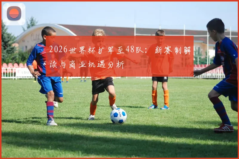 2026世界杯扩军至48队:新赛制解读与商业机遇分析