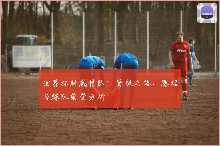 世界杯科威特队：晋级之路、赛程与球队前景分析