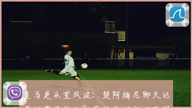 皇马更衣室风波：楚阿梅尼聊天记录泄露了什么？贝林厄姆与姆巴佩矛盾真相解析