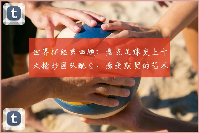 世界杯经典回顾:盘点足球史上十大精妙团队配合,感受默契的艺术