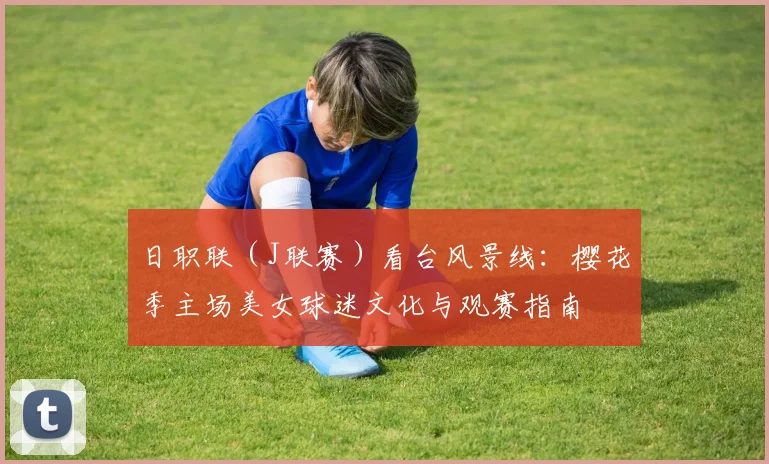 日职联(J联赛)看台风景线:樱花季主场美女球迷文化与观赛指南