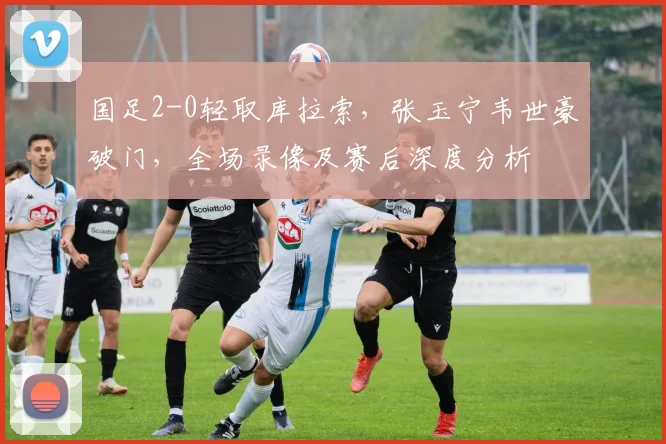 国足2-0轻取库拉索,张玉宁韦世豪破门,全场录像及赛后深度分析