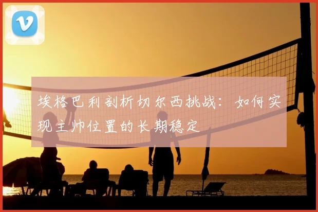 埃格巴利剖析切尔西挑战:如何实现主帅位置的长期稳定