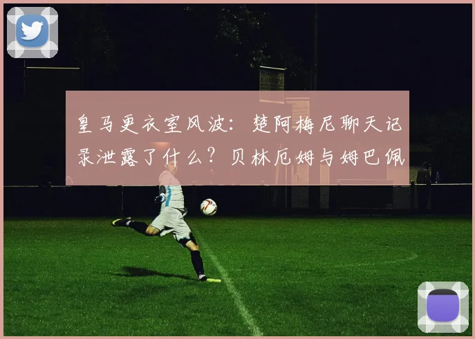 皇马更衣室风波:楚阿梅尼聊天记录泄露了什么?贝林厄姆与姆巴佩矛盾真相解析