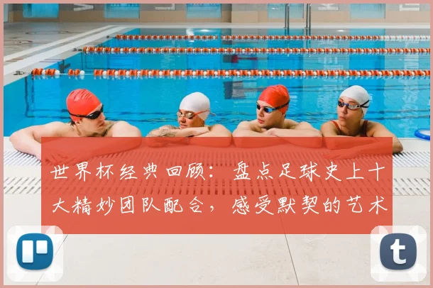世界杯经典回顾:盘点足球史上十大精妙团队配合,感受默契的艺术