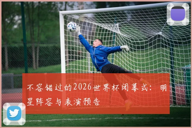不容错过的2026世界杯闭幕式:明星阵容与表演预告