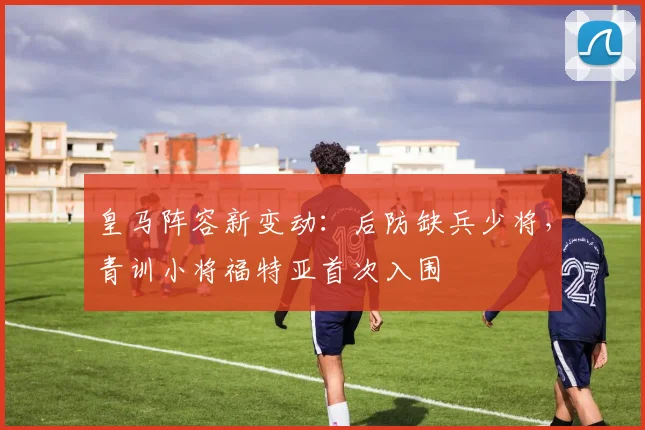 皇马阵容新变动:后防缺兵少将,青训小将福特亚首次入围