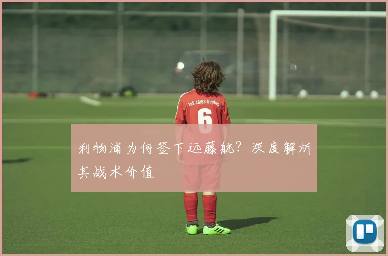 利物浦为何签下远藤航？深度解析其战术价值