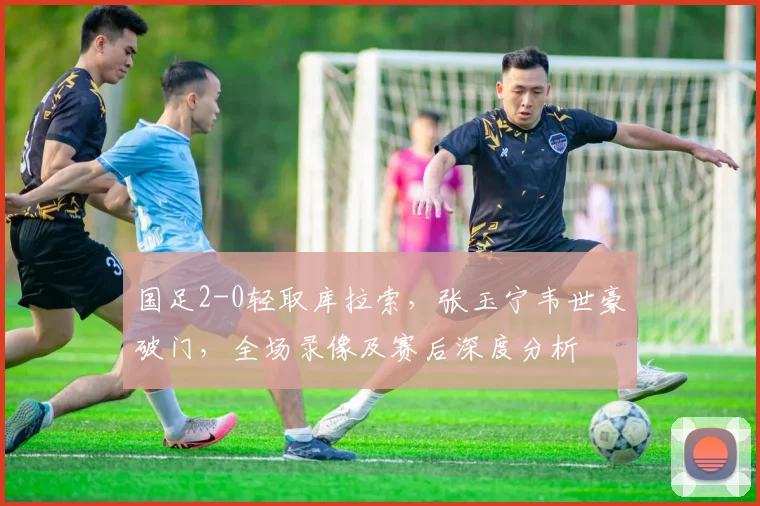 国足2-0轻取库拉索，张玉宁韦世豪破门，全场录像及赛后深度分析